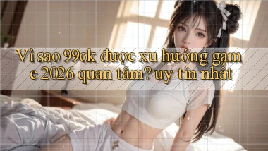 VÌ sao 99ok được xu hướng game 2026 quan tâm uy tín nhất