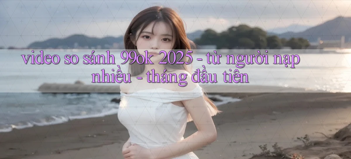video so sánh 99ok 2025   từ người nạp nhiều   tháng đầu tiên