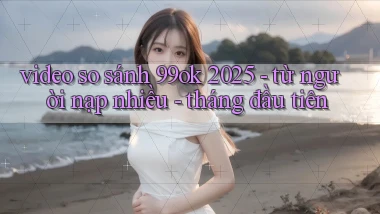 video so sánh 99ok 2025   từ người nạp nhiều   tháng đầu tiên